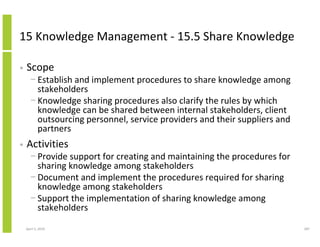 15 Knowledge Management - 15.5 Share Knowledge

•   Scope
      − Establish and implement procedures to share knowledge among
        stakeholders
      − Knowledge sharing procedures also clarify the rules by which
        knowledge can be shared between internal stakeholders, client
        outsourcing personnel, service providers and their suppliers and
        partners
•   Activities
      − Provide support for creating and maintaining the procedures for
        sharing knowledge among stakeholders
      − Document and implement the procedures required for sharing
        knowledge among stakeholders
      − Support the implementation of sharing knowledge among
        stakeholders

    April 5, 2010                                                          287
 