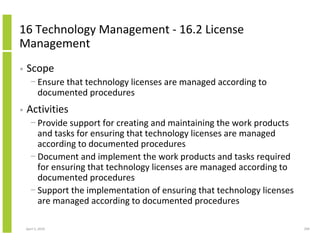 16 Technology Management - 16.2 License
Management
•   Scope
      − Ensure that technology licenses are managed according to
        documented procedures
•   Activities
      − Provide support for creating and maintaining the work products
        and tasks for ensuring that technology licenses are managed
        according to documented procedures
      − Document and implement the work products and tasks required
        for ensuring that technology licenses are managed according to
        documented procedures
      − Support the implementation of ensuring that technology licenses
        are managed according to documented procedures

    April 5, 2010                                                         290
 