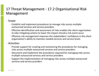 17 Threat Management - 17.2 Organisational Risk
Management
•   Scope
      − Establish and implement procedures to manage risks across multiple
        outsourced services and service providers
      − Effective identification and assessment of risks enables the client organisation
        to take mitigating actions to lower the impact should a risk event occur
      − Effective risk management improves the stakeholders’ confidence in the client
        organisation’s ability to maintain needed services and service levels
•   Activities
      − Provide support for creating and maintaining the procedures for managing
        risks across multiple outsourced services and service providers
      − Document and implement the procedures required for managing risks across
        multiple outsourced services and service providers
      − Support the implementation of managing risks across multiple outsourced
        services and service providers


    April 5, 2010                                                                          294
 