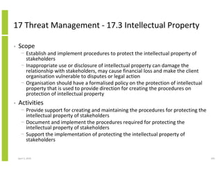 17 Threat Management - 17.3 Intellectual Property

•   Scope
      − Establish and implement procedures to protect the intellectual property of
        stakeholders
      − Inappropriate use or disclosure of intellectual property can damage the
        relationship with stakeholders, may cause financial loss and make the client
        organisation vulnerable to disputes or legal action
      − Organisation should have a formalised policy on the protection of intellectual
        property that is used to provide direction for creating the procedures on
        protection of intellectual property
•   Activities
      − Provide support for creating and maintaining the procedures for protecting the
        intellectual property of stakeholders
      − Document and implement the procedures required for protecting the
        intellectual property of stakeholders
      − Support the implementation of protecting the intellectual property of
        stakeholders


    April 5, 2010                                                                        295
 