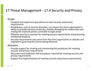 17 Threat Management - 17.4 Security and Privacy

•   Scope
      − Establish and implement procedures to meet security and privacy
        requirements
      − Breakdowns, such as security breaches, can impact the client organisation’s
        ability to provide business continuity, thereby damaging the relationship and
        making the involved parties vulnerable to legal action
      − Effective security is essential for meeting privacy requirements and protecting
        intellectual property
      − Security requirements may come from the client organisation or statutes and
        regulations governing the service being delivered
•   Activities
      − Provide support for creating and maintaining the procedures for meeting
        security and privacy requirements
      − Document and implement the procedures required for meeting security and
        privacy requirements
      − Support the implementation of meeting security and privacy requirements

    April 5, 2010                                                                         296
 