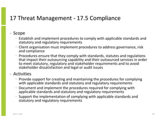17 Threat Management - 17.5 Compliance

•   Scope
      − Establish and implement procedures to comply with applicable standards and
        statutory and regulatory requirements
      − Client organisation must implement procedures to address governance, risk
        and compliance
      − Procedures ensure that they comply with standards, statutes and regulations
        that impact their outsourcing capability and their outsourced services in order
        to meet statutory, regulatory and stakeholder requirements and to avoid
        stakeholder dissatisfaction and legal or audit issues
•   Activities
      − Provide support for creating and maintaining the procedures for complying
        with applicable standards and statutory and regulatory requirements
      − Document and implement the procedures required for complying with
        applicable standards and statutory and regulatory requirements
      − Support the implementation of complying with applicable standards and
        statutory and regulatory requirements


    April 5, 2010                                                                         297
 