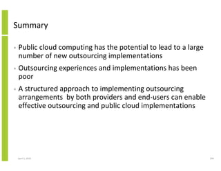 Summary

•   Public cloud computing has the potential to lead to a large
    number of new outsourcing implementations
•   Outsourcing experiences and implementations has been
    poor
•   A structured approach to implementing outsourcing
    arrangements by both providers and end-users can enable
    effective outsourcing and public cloud implementations




    April 5, 2010                                                 299
 