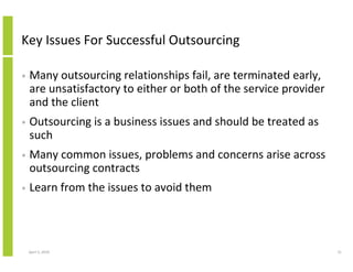 Key Issues For Successful Outsourcing

•   Many outsourcing relationships fail, are terminated early,
    are unsatisfactory to either or both of the service provider
    and the client
•   Outsourcing is a business issues and should be treated as
    such
•   Many common issues, problems and concerns arise across
    outsourcing contracts
•   Learn from the issues to avoid them




    April 5, 2010                                                  31
 