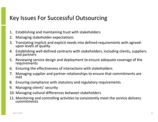 Key Issues For Successful Outsourcing

1. Establishing and maintaining trust with stakeholders
2. Managing stakeholder expectations
3. Translating implicit and explicit needs into defined requirements with agreed-
    upon levels of quality
4. Establishing well-defined contracts with stakeholders, including clients, suppliers
    and partners
5. Reviewing service design and deployment to ensure adequate coverage of the
    requirements
6. Ensuring the effectiveness of interactions with stakeholders
7. Managing supplier and partner relationships to ensure that commitments are
    met
8. Ensuring compliance with statutory and regulatory requirements
9. Managing clients’ security
10. Managing cultural differences between stakeholders
11. Monitoring and controlling activities to consistently meet the service delivery
    commitments

  April 5, 2010                                                                          32
 