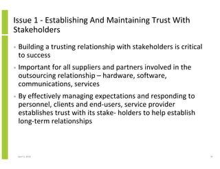 Issue 1 - Establishing And Maintaining Trust With
Stakeholders
•   Building a trusting relationship with stakeholders is critical
    to success
•   Important for all suppliers and partners involved in the
    outsourcing relationship – hardware, software,
    communications, services
•   By effectively managing expectations and responding to
    personnel, clients and end-users, service provider
    establishes trust with its stake- holders to help establish
    long-term relationships



    April 5, 2010                                                    34
 