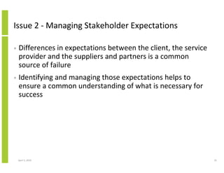 Issue 2 - Managing Stakeholder Expectations

•   Differences in expectations between the client, the service
    provider and the suppliers and partners is a common
    source of failure
•   Identifying and managing those expectations helps to
    ensure a common understanding of what is necessary for
    success




    April 5, 2010                                                 35
 