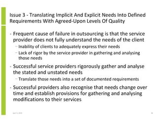 Issue 3 - Translating Implicit And Explicit Needs Into Defined
Requirements With Agreed-Upon Levels Of Quality

•   Frequent cause of failure in outsourcing is that the service
    provider does not fully understand the needs of the client
      − Inability of clients to adequately express their needs
      − Lack of rigor by the service provider in gathering and analysing
        those needs
•   Successful service providers rigorously gather and analyse
    the stated and unstated needs
      − Translate those needs into a set of documented requirements
•   Successful providers also recognise that needs change over
    time and establish provisions for gathering and analysing
    modifications to their services

    April 5, 2010                                                          36
 