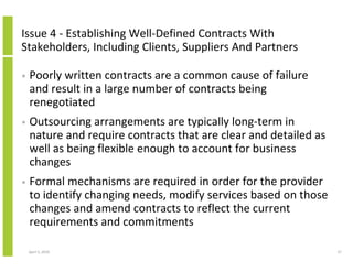 Issue 4 - Establishing Well-Defined Contracts With
Stakeholders, Including Clients, Suppliers And Partners

•   Poorly written contracts are a common cause of failure
    and result in a large number of contracts being
    renegotiated
•   Outsourcing arrangements are typically long-term in
    nature and require contracts that are clear and detailed as
    well as being flexible enough to account for business
    changes
•   Formal mechanisms are required in order for the provider
    to identify changing needs, modify services based on those
    changes and amend contracts to reflect the current
    requirements and commitments

    April 5, 2010                                                 37
 