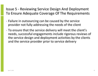 Issue 5 - Reviewing Service Design And Deployment
To Ensure Adequate Coverage Of The Requirements
•   Failure in outsourcing can be caused by the service
    provider not fully addressing the needs of the client
•   To ensure that the service delivery will meet the client’s
    needs, successful engagements include rigorous reviews of
    the service design and deployment activities by the clients
    and the service provider prior to service delivery




    April 5, 2010                                                 38
 