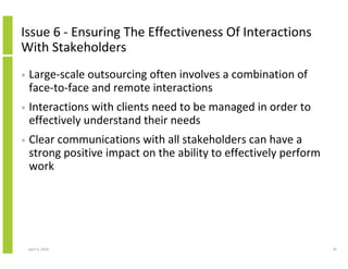 Issue 6 - Ensuring The Effectiveness Of Interactions
With Stakeholders
•   Large-scale outsourcing often involves a combination of
    face-to-face and remote interactions
•   Interactions with clients need to be managed in order to
    effectively understand their needs
•   Clear communications with all stakeholders can have a
    strong positive impact on the ability to effectively perform
    work




    April 5, 2010                                                  39
 