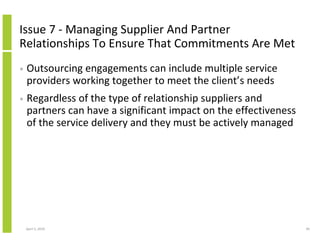 Issue 7 - Managing Supplier And Partner
Relationships To Ensure That Commitments Are Met
•   Outsourcing engagements can include multiple service
    providers working together to meet the client’s needs
•   Regardless of the type of relationship suppliers and
    partners can have a significant impact on the effectiveness
    of the service delivery and they must be actively managed




    April 5, 2010                                                 40
 