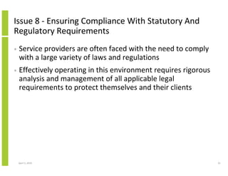 Issue 8 - Ensuring Compliance With Statutory And
Regulatory Requirements
•   Service providers are often faced with the need to comply
    with a large variety of laws and regulations
•   Effectively operating in this environment requires rigorous
    analysis and management of all applicable legal
    requirements to protect themselves and their clients




    April 5, 2010                                                 41
 