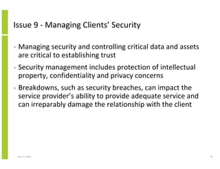 Issue 9 - Managing Clients’ Security

•   Managing security and controlling critical data and assets
    are critical to establishing trust
•   Security management includes protection of intellectual
    property, confidentiality and privacy concerns
•   Breakdowns, such as security breaches, can impact the
    service provider’s ability to provide adequate service and
    can irreparably damage the relationship with the client




    April 5, 2010                                                42
 