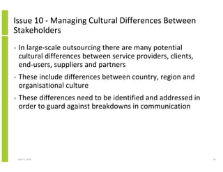 Issue 10 - Managing Cultural Differences Between
Stakeholders
•   In large-scale outsourcing there are many potential
    cultural differences between service providers, clients,
    end-users, suppliers and partners
•   These include differences between country, region and
    organisational culture
•   These differences need to be identified and addressed in
    order to guard against breakdowns in communication




    April 5, 2010                                              43
 