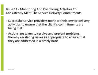 Issue 11 - Monitoring And Controlling Activities To
Consistently Meet The Service Delivery Commitments

•   Successful service providers monitor their service delivery
    activities to ensure that the client’s commitments are
    being met
•   Actions are taken to resolve and prevent problems,
    thereby escalating issues as appropriate to ensure that
    they are addressed in a timely basis




    April 5, 2010                                                 44
 
