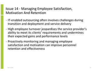 Issue 14 - Managing Employee Satisfaction,
Motivation And Retention
•   IT-enabled outsourcing often involves challenges during
    transition and deployment and service delivery
•   High employee turnover jeopardises the service provider’s
    ability to meet its clients’ requirements and undermines
    their expected gains and performance levels
•   Proactively monitoring and managing employee
    satisfaction and motivation can improve personnel
    retention and effectiveness




    April 5, 2010                                               47
 