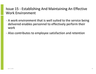 Issue 15 - Establishing And Maintaining An Effective
Work Environment
•   A work environment that is well suited to the service being
    delivered enables personnel to effectively perform their
    work
•   Also contributes to employee satisfaction and retention




    April 5, 2010                                                 48
 