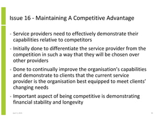 Issue 16 - Maintaining A Competitive Advantage

•   Service providers need to effectively demonstrate their
    capabilities relative to competitors
•   Initially done to differentiate the service provider from the
    competition in such a way that they will be chosen over
    other providers
•   Done to continually improve the organisation’s capabilities
    and demonstrate to clients that the current service
    provider is the organisation best equipped to meet clients’
    changing needs
•   Important aspect of being competitive is demonstrating
    financial stability and longevity
    April 5, 2010                                                   49
 