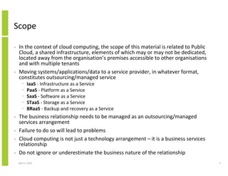 Scope

•   In the context of cloud computing, the scope of this material is related to Public
    Cloud, a shared infrastructure, elements of which may or may not be dedicated,
    located away from the organisation’s premises accessible to other organisations
    and with multiple tenants
•   Moving systems/applications/data to a service provider, in whatever format,
    constitutes outsourcing/managed service
      −     IaaS - Infrastructure as a Service
      −     PaaS - Platform as a Service
      −     SaaS - Software as a Service
      −     STaaS - Storage as a Service
      −     BRaaS - Backup and recovery as a Service
•   The business relationship needs to be managed as an outsourcing/managed
    services arrangement
•   Failure to do so will lead to problems
•   Cloud computing is not just a technology arrangement – it is a business services
    relationship
•   Do not ignore or underestimate the business nature of the relationship
    April 5, 2010                                                                        5
 