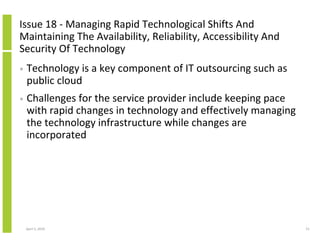 Issue 18 - Managing Rapid Technological Shifts And
Maintaining The Availability, Reliability, Accessibility And
Security Of Technology
•   Technology is a key component of IT outsourcing such as
    public cloud
•   Challenges for the service provider include keeping pace
    with rapid changes in technology and effectively managing
    the technology infrastructure while changes are
    incorporated




    April 5, 2010                                               51
 
