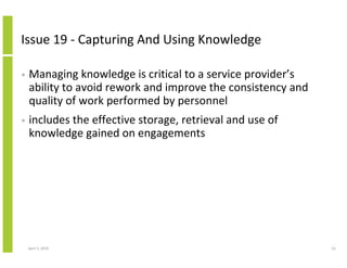 Issue 19 - Capturing And Using Knowledge

•   Managing knowledge is critical to a service provider’s
    ability to avoid rework and improve the consistency and
    quality of work performed by personnel
•   includes the effective storage, retrieval and use of
    knowledge gained on engagements




    April 5, 2010                                             52
 