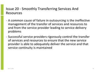 Issue 20 - Smoothly Transferring Services And
Resources
•   A common cause of failure in outsourcing is the ineffective
    management of the transfer of services and resources to
    and from the service provider leading to service delivery
    problems
•   Successful service providers rigorously control the transfer
    of services and resources to ensure that the new service
    provider is able to adequately deliver the service and that
    service continuity is maintained




    April 5, 2010                                                  53
 