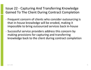 Issue 22 - Capturing And Transferring Knowledge
Gained To The Client During Contract Completion
•   Frequent concern of clients who consider outsourcing is
    that in-house knowledge will be eroded, making it
    impossible to bring outsourced services back in-house
•   Successful service providers address this concern by
    making provisions for capturing and transferring
    knowledge back to the client during contract completion




    April 5, 2010                                             55
 
