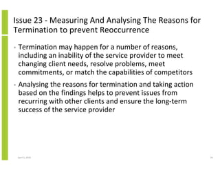Issue 23 - Measuring And Analysing The Reasons for
Termination to prevent Reoccurrence
•   Termination may happen for a number of reasons,
    including an inability of the service provider to meet
    changing client needs, resolve problems, meet
    commitments, or match the capabilities of competitors
•   Analysing the reasons for termination and taking action
    based on the findings helps to prevent issues from
    recurring with other clients and ensure the long-term
    success of the service provider




    April 5, 2010                                             56
 