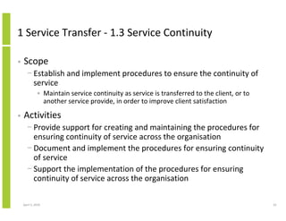 1 Service Transfer - 1.3 Service Continuity

•   Scope
      − Establish and implement procedures to ensure the continuity of
        service
              • Maintain service continuity as service is transferred to the client, or to
                another service provide, in order to improve client satisfaction

•   Activities
      − Provide support for creating and maintaining the procedures for
        ensuring continuity of service across the organisation
      − Document and implement the procedures for ensuring continuity
        of service
      − Support the implementation of the procedures for ensuring
        continuity of service across the organisation

    April 5, 2010                                                                            61
 