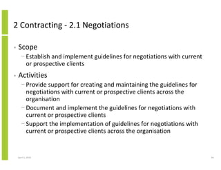 2 Contracting - 2.1 Negotiations

•   Scope
      − Establish and implement guidelines for negotiations with current
        or prospective clients
•   Activities
      − Provide support for creating and maintaining the guidelines for
        negotiations with current or prospective clients across the
        organisation
      − Document and implement the guidelines for negotiations with
        current or prospective clients
      − Support the implementation of guidelines for negotiations with
        current or prospective clients across the organisation


    April 5, 2010                                                          66
 