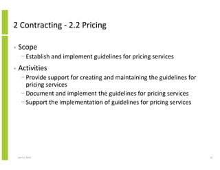 2 Contracting - 2.2 Pricing

•   Scope
      − Establish and implement guidelines for pricing services
•   Activities
      − Provide support for creating and maintaining the guidelines for
        pricing services
      − Document and implement the guidelines for pricing services
      − Support the implementation of guidelines for pricing services




    April 5, 2010                                                         67
 