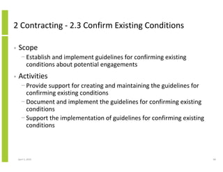2 Contracting - 2.3 Confirm Existing Conditions

•   Scope
      − Establish and implement guidelines for confirming existing
        conditions about potential engagements
•   Activities
      − Provide support for creating and maintaining the guidelines for
        confirming existing conditions
      − Document and implement the guidelines for confirming existing
        conditions
      − Support the implementation of guidelines for confirming existing
        conditions



    April 5, 2010                                                          68
 