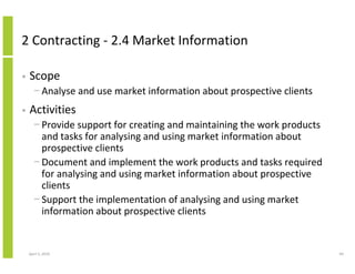 2 Contracting - 2.4 Market Information

•   Scope
      − Analyse and use market information about prospective clients
•   Activities
      − Provide support for creating and maintaining the work products
        and tasks for analysing and using market information about
        prospective clients
      − Document and implement the work products and tasks required
        for analysing and using market information about prospective
        clients
      − Support the implementation of analysing and using market
        information about prospective clients


    April 5, 2010                                                        69
 