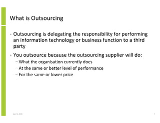 What is Outsourcing

•   Outsourcing is delegating the responsibility for performing
    an information technology or business function to a third
    party
•   You outsource because the outsourcing supplier will do:
      − What the organisation currently does
      − At the same or better level of performance
      − For the same or lower price




    April 5, 2010                                                 7
 