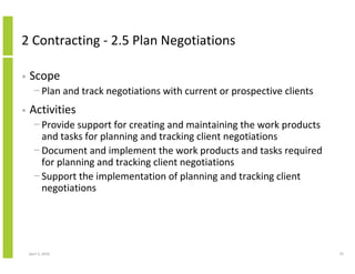 2 Contracting - 2.5 Plan Negotiations

•   Scope
      − Plan and track negotiations with current or prospective clients
•   Activities
      − Provide support for creating and maintaining the work products
        and tasks for planning and tracking client negotiations
      − Document and implement the work products and tasks required
        for planning and tracking client negotiations
      − Support the implementation of planning and tracking client
        negotiations




    April 5, 2010                                                         70
 