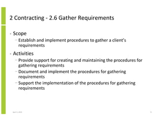 2 Contracting - 2.6 Gather Requirements

•   Scope
      − Establish and implement procedures to gather a client’s
        requirements
•   Activities
      − Provide support for creating and maintaining the procedures for
        gathering requirements
      − Document and implement the procedures for gathering
        requirements
      − Support the implementation of the procedures for gathering
        requirements



    April 5, 2010                                                         71
 