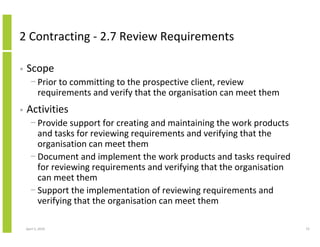 2 Contracting - 2.7 Review Requirements

•   Scope
      − Prior to committing to the prospective client, review
        requirements and verify that the organisation can meet them
•   Activities
      − Provide support for creating and maintaining the work products
        and tasks for reviewing requirements and verifying that the
        organisation can meet them
      − Document and implement the work products and tasks required
        for reviewing requirements and verifying that the organisation
        can meet them
      − Support the implementation of reviewing requirements and
        verifying that the organisation can meet them

    April 5, 2010                                                        72
 