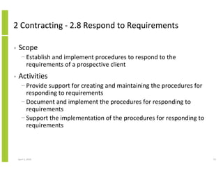 2 Contracting - 2.8 Respond to Requirements

•   Scope
      − Establish and implement procedures to respond to the
        requirements of a prospective client
•   Activities
      − Provide support for creating and maintaining the procedures for
        responding to requirements
      − Document and implement the procedures for responding to
        requirements
      − Support the implementation of the procedures for responding to
        requirements



    April 5, 2010                                                         73
 