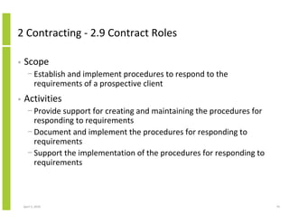 2 Contracting - 2.9 Contract Roles

•   Scope
      − Establish and implement procedures to respond to the
        requirements of a prospective client
•   Activities
      − Provide support for creating and maintaining the procedures for
        responding to requirements
      − Document and implement the procedures for responding to
        requirements
      − Support the implementation of the procedures for responding to
        requirements



    April 5, 2010                                                         74
 