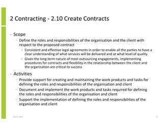 2 Contracting - 2.10 Create Contracts

•   Scope
      − Define the roles and responsibilities of the organisation and the client with
        respect to the proposed contract
              • Consistent and effective legal agreements in order to enable all the parties to have a
                clear understanding of what services will be delivered and at what level of quality
              • Given the long-term nature of most outsourcing engagements, implementing
                procedures for contracts and flexibility in the relationship between the client and
                the organisation are critical to success
•   Activities
      − Provide support for creating and maintaining the work products and tasks for
        defining the roles and responsibilities of the organisation and client
      − Document and implement the work products and tasks required for defining
        the roles and responsibilities of the organisation and client
      − Support the implementation of defining the roles and responsibilities of the
        organisation and client

    April 5, 2010                                                                                        75
 