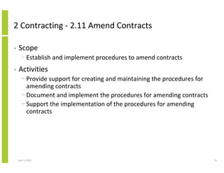 2 Contracting - 2.11 Amend Contracts

•   Scope
      − Establish and implement procedures to amend contracts
•   Activities
      − Provide support for creating and maintaining the procedures for
        amending contracts
      − Document and implement the procedures for amending contracts
      − Support the implementation of the procedures for amending
        contracts




    April 5, 2010                                                         76
 