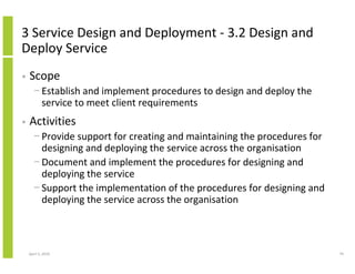 3 Service Design and Deployment - 3.2 Design and
Deploy Service
•   Scope
      − Establish and implement procedures to design and deploy the
        service to meet client requirements
•   Activities
      − Provide support for creating and maintaining the procedures for
        designing and deploying the service across the organisation
      − Document and implement the procedures for designing and
        deploying the service
      − Support the implementation of the procedures for designing and
        deploying the service across the organisation



    April 5, 2010                                                         79
 