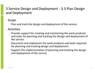 3 Service Design and Deployment - 3.3 Plan Design
and Deployment
•   Scope
      − Plan and track the design and deployment of the service
•   Activities
      − Provide support for creating and maintaining the work products
        and tasks for planning and tracking the design and deployment of
        the service
      − Document and implement the work products and tasks required
        for planning and tracking design and deployment
      − Support the implementation of planning and tracking the design
        and deployment of the service



    April 5, 2010                                                          80
 