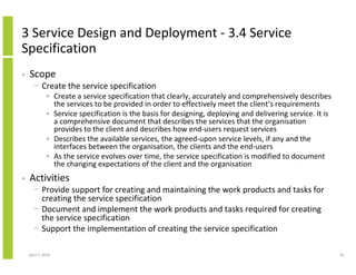3 Service Design and Deployment - 3.4 Service
Specification
•   Scope
      − Create the service specification
              • Create a service specification that clearly, accurately and comprehensively describes
                the services to be provided in order to effectively meet the client’s requirements
              • Service specification is the basis for designing, deploying and delivering service. It is
                a comprehensive document that describes the services that the organisation
                provides to the client and describes how end-users request services
              • Describes the available services, the agreed-upon service levels, if any and the
                interfaces between the organisation, the clients and the end-users
              • As the service evolves over time, the service specification is modified to document
                the changing expectations of the client and the organisation
•   Activities
      − Provide support for creating and maintaining the work products and tasks for
        creating the service specification
      − Document and implement the work products and tasks required for creating
        the service specification
      − Support the implementation of creating the service specification

    April 5, 2010                                                                                           81
 