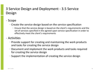 3 Service Design and Deployment - 3.5 Service
Design
•   Scope
      − Create the service design based on the service specification
              • Ensure that the service design is based on the client’s requirements and the
                set of services specified in the agreed-upon service specification in order to
                effectively meet the client’s requirements

•   Activities
      − Provide support for creating and maintaining the work products
        and tasks for creating the service design
      − Document and implement the work products and tasks required
        for creating the service design
      − Support the implementation of creating the service design



    April 5, 2010                                                                                82
 