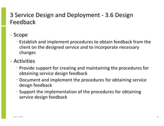 3 Service Design and Deployment - 3.6 Design
Feedback
•   Scope
      − Establish and implement procedures to obtain feedback from the
        client on the designed service and to incorporate necessary
        changes
•   Activities
      − Provide support for creating and maintaining the procedures for
        obtaining service design feedback
      − Document and implement the procedures for obtaining service
        design feedback
      − Support the implementation of the procedures for obtaining
        service design feedback


    April 5, 2010                                                         83
 