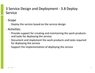 3 Service Design and Deployment - 3.8 Deploy
Service
•   Scope
      − Deploy the service based on the service design
•   Activities
      − Provide support for creating and maintaining the work products
        and tasks for deploying the service
      − Document and implement the work products and tasks required
        for deploying the service
      − Support the implementation of deploying the service




    April 5, 2010                                                        85
 