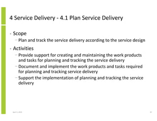 4 Service Delivery - 4.1 Plan Service Delivery

•   Scope
      − Plan and track the service delivery according to the service design
•   Activities
      − Provide support for creating and maintaining the work products
        and tasks for planning and tracking the service delivery
      − Document and implement the work products and tasks required
        for planning and tracking service delivery
      − Support the implementation of planning and tracking the service
        delivery




    April 5, 2010                                                             87
 