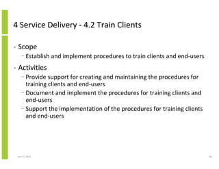 4 Service Delivery - 4.2 Train Clients

•   Scope
      − Establish and implement procedures to train clients and end-users
•   Activities
      − Provide support for creating and maintaining the procedures for
        training clients and end-users
      − Document and implement the procedures for training clients and
        end-users
      − Support the implementation of the procedures for training clients
        and end-users




    April 5, 2010                                                           88
 